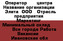 Оператор Call-центра › Название организации ­ Элита, ООО › Отрасль предприятия ­ Маркетинг › Минимальный оклад ­ 24 000 - Все города Работа » Вакансии   . Ивановская обл.